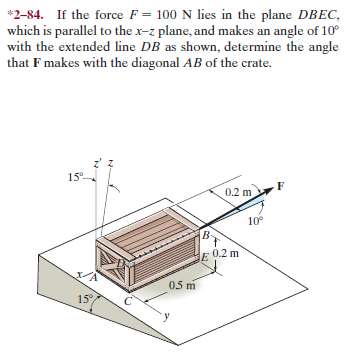 *2-84. If the force F = 100 N lies in the plane DBEC,
which is parallel to the x-z plane, and makes an angle of 10°
with the extended line DB as shown, determine the angle
that F makes with the diagonal AB of the crate.
15°-
0.2 m.
10°
B-
E 0.2 m
05 m
15
