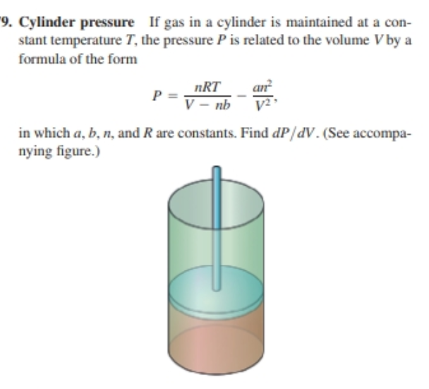 9. Cylinder pressure If gas in a cylinder is maintained at a con-
stant temperature T, the pressure P is related to the volume V by a
formula of the form
nRT
P =
V – nb
in which a, b, n, and R are constants. Find dP/dV. (See accompa-
nying figure.)
