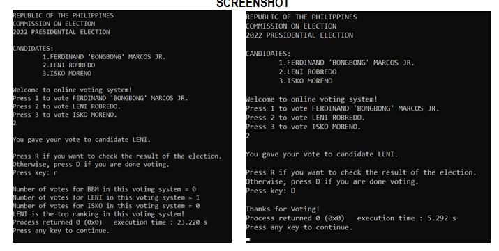 REPUBLIC OF THE PHILIPPINES
COMMISSION ON ELECTION
2022 PRESIDENTIAL ELECTION
CANDIDATES:
1. FERDINAND 'BONGBONG MARCOS JR.
2. LENI ROBREDO
3.ISKO MORENO
Welcome to online voting system!
Press 1 to vote FERDINAND 'BONGBONG MARCOS JR.
Press 2 to vote LENI ROBREDO.
Press 3 to vote ISKO MORENO.
2
SCREENSHOT
You gave your vote to candidate LENI.
Press R if you want to check the result of the election.
Otherwise, press D if you are done voting.
Press key: r
Number of votes for BBM in this voting system = 0
Number of votes for LENI in this voting system = 1
Number of votes for ISKO in this voting system = 0
LENI is the top ranking in this voting system!
Process returned 0 (0x0) execution time: 23.220 s
Press any key to continue.
REPUBLIC OF THE PHILIPPINES
COMMISSION ON ELECTION
2022 PRESIDENTIAL ELECTION
CANDIDATES:
1. FERDINAND 'BONGBONG MARCOS JR.
2. LENI ROBREDO
3.ISKO MORENO
Welcome to online voting system!
Press 1 to vote FERDINAND 'BONGBONG MARCOS JR.
Press 2 to vote LENI ROBREDO.
Press 3 to vote ISKO MORENO.
2
You gave your vote to candidate LENI.
Press R if you want to check the result of the election.
Otherwise, press D if you are done voting.
Press key: D
Thanks for Voting!
Process returned 0 (0x0) execution time: 5.292 s
Press any key to continue.