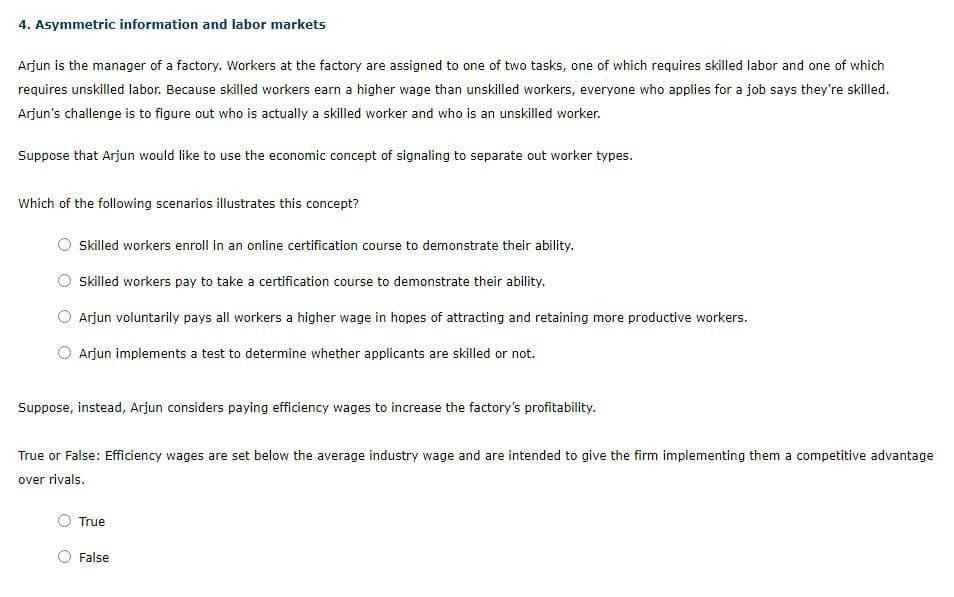 4. Asymmetric information and labor markets
Arjun is the manager of a factory. Workers at the factory are assigned to one of two tasks, one of which requires skilled labor and one of which
requires unskilled labor. Because skilled workers earn a higher wage than unskilled workers, everyone who applies for a job says they're skilled.
Arjun's challenge is to figure out who is actually a skilled worker and who is an unskilled worker.
Suppose that Arjun would like to use the economic concept of signaling to separate out worker types.
Which of the following scenarios illustrates this concept?
Skilled workers enroll in an online certification course to demonstrate their ability.
Skilled workers pay to take a certification course to demonstrate their ability.
Arjun voluntarily pays all workers a higher wage in hopes of attracting and retaining more productive workers.
Arjun implements a test to determine whether applicants are skilled or not.
Suppose, instead, Arjun considers paying efficiency wages to increase the factory's profitability.
True or False: Efficiency wages are set below the average industry wage and are intended to give the firm implementing them a competitive advantage
over rivals.
True
False