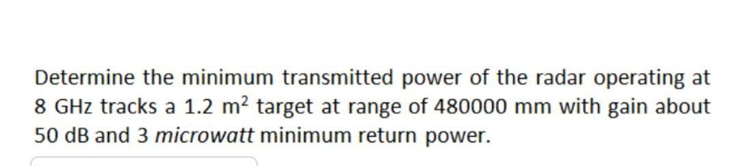 Determine the minimum transmitted power of the radar operating at
8 GHz tracks a 1.2 m? target at range of 480000 mm with gain about
50 dB and 3 microwatt minimum return power.
