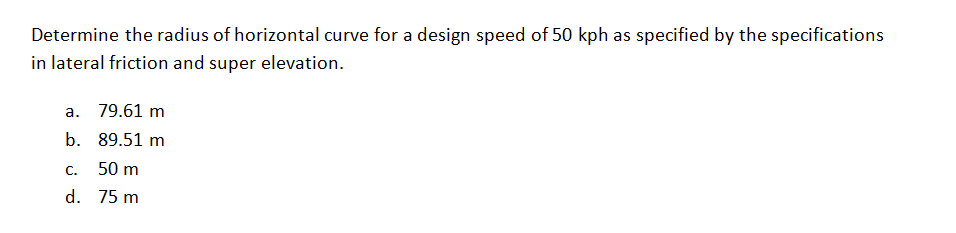 Determine the radius of horizontal curve for a design speed of 50 kph as specified by the specifications
in lateral friction and super elevation.
a. 79.61 m
b. 89.51 m
C.
50 m
d. 75 m
