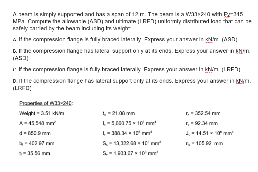 A beam is simply supported and has a span of 12 m. The beam is a W33×240 with Ey=345
MPa. Compute the allowable (ASD) and ultimate (LRFD) uniformly distributed load that can be
safely carried by the beam including its weight:
A. If the compression flange is fully braced laterally. Express your answer in kN/m. (ASD)
B. If the compression flange has lateral support only at its ends. Express your answer in kN/m.
(ASD)
C. If the compression flange is fully braced laterally. Express your answer in kN/m. (LRFD)
D. If the compression flange has lateral support only at its ends. Express your answer in kN/m.
(LRFD)
Properties of W33×240:
Weight = 3.51 kN/m
tw = 21.08 mm
x = 352.54 mm
A = 45,548 mm?
Ix = 5,660.75 × 10° mm*
Ty = 92.34 mm
d = 850.9 mm
ly = 388.34 × 10® mm
Jc = 14.51 x 10° mm*
bị = 402.97 mm
Sx = 13,322.68 × 10° mm3
ris = 105.92 mm
t = 35.56 mm
Sy = 1,933.67 x 10° mm3
