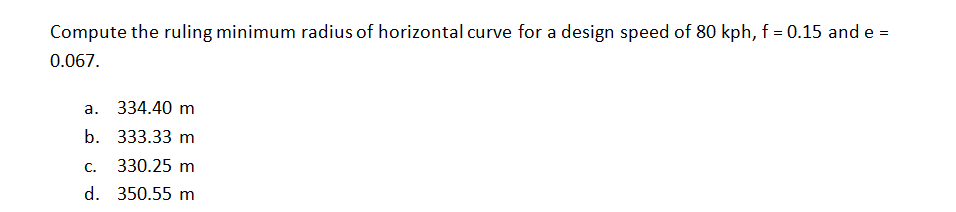 Compute the ruling minimum radius of horizontal curve for a design speed of 80 kph, f = 0.15 and e =
0.067.
a. 334.40 m
b. 333.33 m
C.
330.25 m
d. 350.55 m
