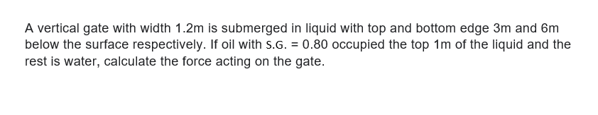 A vertical gate with width 1.2m is submerged in liquid with top and bottom edge 3m and 6m
below the surface respectively. If oil with s.G. = 0.80 occupied the top 1m of the liquid and the
rest is water, calculate the force acting on the gate.
