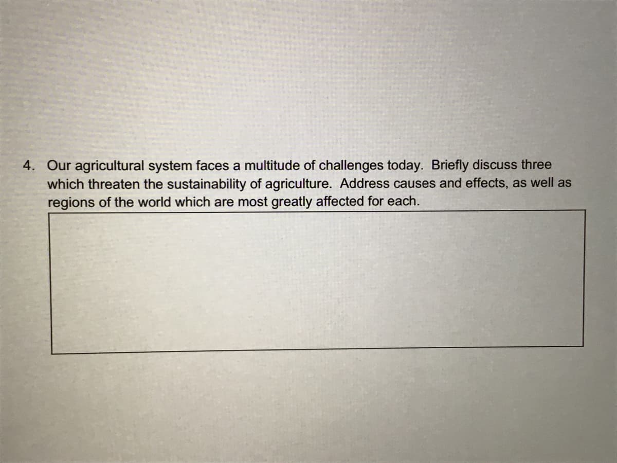 4. Our agricultural system faces a multitude of challenges today. Briefly discuss three
which threaten the sustainability of agriculture. Address causes and effects, as well as
regions of the world which are most greatly affected for each.
