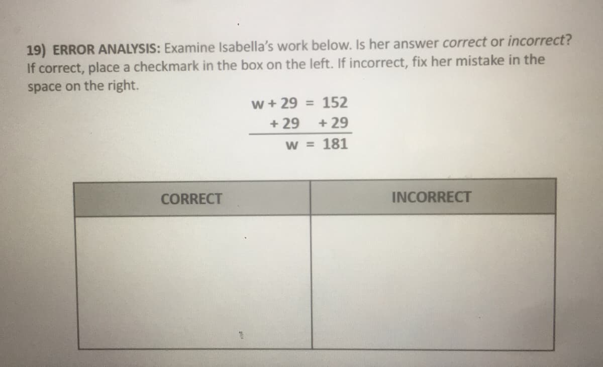 19) ERROR ANALYSIS: Examine Isabella's work below. Is her answer correct or incorrect?
If correct, place a checkmark in the box on the left. If incorrect, fix her mistake in the
space on the right.
w + 29 = 152
+ 29 + 29
W = 181
CORRECT
INCORRECT
