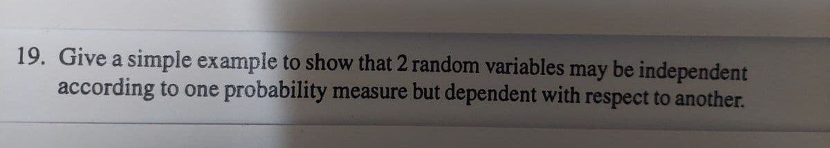 19. Give a simple example to show that 2 random variables may be independent
according to one probability measure but dependent with respect to another.