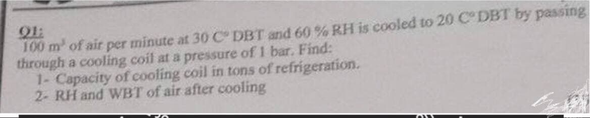 Q1:
100 m² of air per minute at 30 C° DBT and 60% RH is cooled to 20 CDBT by passing
through a cooling coil at a pressure of 1 bar. Find:
1- Capacity of cooling coil in tons of refrigeration.
2- RH and WBT of air after cooling