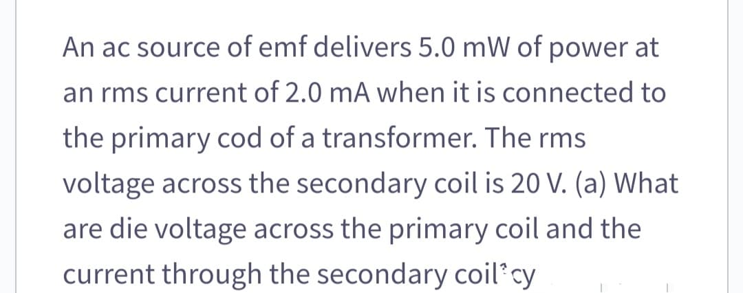 An ac source of emf delivers 5.0 mW of power at
an rms current of 2.0 mA when it is connected to
the primary cod of a transformer. The rms
voltage across the secondary coil is 20 V. (a) What
are die voltage across the primary coil and the
current through the secondary coil cy
