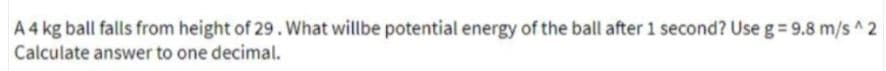 A 4 kg ball falls from height of 29. What willbe potential energy of the ball after 1 second? Use g= 9.8 m/s ^ 2
Calculate answer to one decimal.

