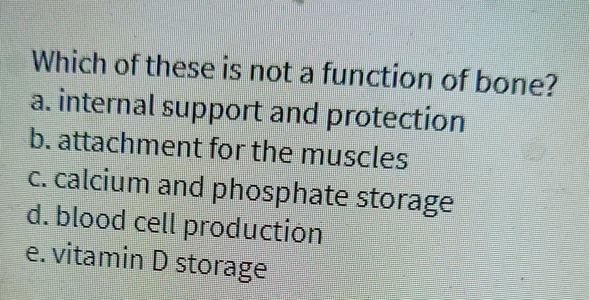 Which of these is not a function of bone?
a. internal support and protection
b. attachment for the muscles
c. calcium and phosphate storage
d. blood cell production
e. vitamin D storage
