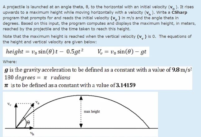 A projectile is launched at an angle theta, e, to the horizontal with an initial velocity (v, ). It rises
upwards to a maximum height while moving horizontally with a velocity (v, ). Write a ČSharp
program that prompts for and reads the initial velocity (v, ) in m/s and the angle theta in
degrees. Based on this input, the program computes and displays the maximum height, in meters,
reached by the projectile and the time taken to reach this height.
Note that the maximum height is reached when the vertical velocity (v, ) is 0o. The equations of
the height and vertical velocity are given below:
height = vo sin(0)t – 0.5gt?
V, = vo sin(0) – gt
Where:
g is the gravity acceleration to be defined as a constant with a value of 9.8 m/s?
180 degrees = n radians
n is to be defined as a constant with a value of 3.14159
max height
