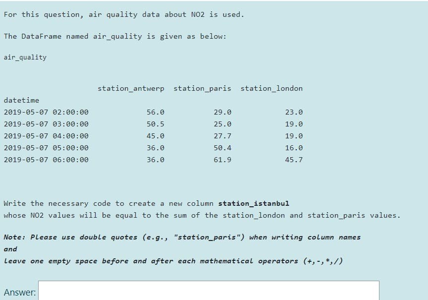 For this question, air quality data about NO2 is used.
The DataFrame named air_quality is given as below:
air_quality
station_antwerp station_paris station_london
datetime
2019-05-07 02:00:00
56.0
29.0
23.0
2019-05-07 03:00:00
50.5
25.0
19.0
2019-05-07 04:00:00
45.0
27.7
19.0
2019-05-07 05:00:00
36.0
50.4
16.0
2019-05-07 06:00:00
36.0
61.9
45.7
Write the necessary code to create a new column station_istanbul
whose NO2 values will be equal to the sum of the station_london and station_paris values.
Note: Please use double quotes (e.g., "station_paris") when writing column names
and
Leave one empty space before and after each mathematical operators (+, -, *,/)
Answer:
