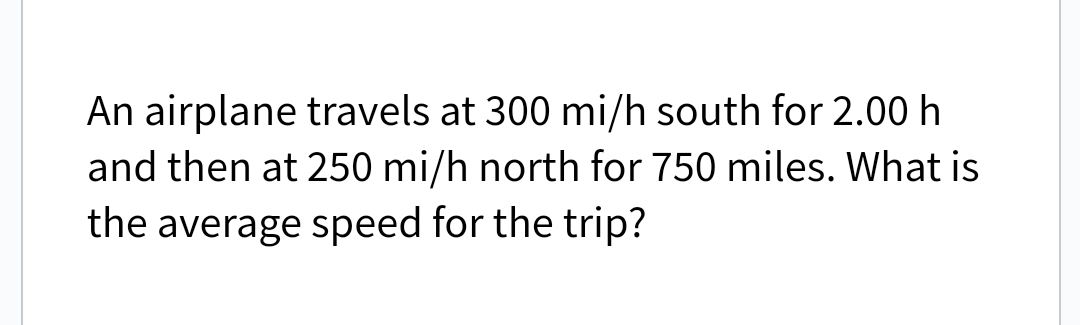 An airplane travels at 300 mi/h south for 2.00 h
and then at 250 mi/h north for 750 miles. What is
the average speed for the trip?
