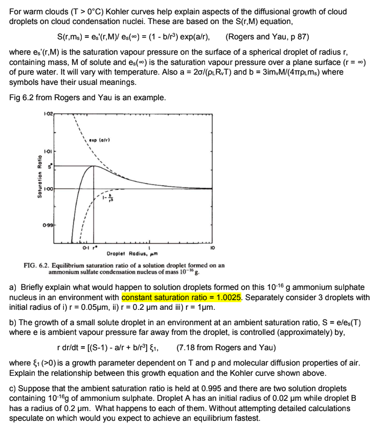 For warm clouds (T> 0°C) Kohler curves help explain aspects of the diffusional growth of cloud
droplets on cloud condensation nuclei. These are based on the S(r,M) equation,
S(r,ms) = es'(r,M)/ es() = (1 - b/r³) exp(a/r), (Rogers and Yau, p 87)
where es' (r,M) is the saturation vapour pressure on the surface of a spherical droplet of radius r,
containing mass, M of solute and es() is the saturation vapour pressure over a plane surface (r = ∞)
of pure water. It will vary with temperature. Also a = 20/(PLRT) and b = 3im,M/(4TTPLMs) where
symbols have their usual meanings.
Fig 6.2 from Rogers and Yau is an example.
Saturation Ratio
1-02
1.01
$50
1-00
0-99-
exp (a/r)
0-1 r
I
Droplet Radius, m
FIG. 6.2. Equilibrium saturation ratio of a solution droplet formed on an
ammonium sulfate condensation nucleus of mass 10-16 g.
a) Briefly explain what would happen to solution droplets formed on this 10-16 g ammonium sulphate
nucleus in an environment with constant saturation ratio=1.0025. Separately consider 3 droplets with
initial radius of i) r = 0.05μm, ii) r = 0.2 µm and iii) r = 1µm.
b) The growth of a small solute droplet in an environment at an ambient saturation ratio, S = e/es(T)
where e is ambient vapour pressure far away from the droplet, is controlled (approximately) by,
r dr/dt = [(S-1) - a/r + b/r³] {1, (7.18 from Rogers and Yau)
where ₁ (>0) is a growth parameter dependent on T and p and molecular diffusion properties of air.
Explain the relationship between this growth equation and the Kohler curve shown above.
c) Suppose that the ambient saturation ratio is held at 0.995 and there are two solution droplets
containing 10-16g of ammonium sulphate. Droplet A has an initial radius of 0.02 μm while droplet B
has a radius of 0.2 μm. What happens to each of them. Without attempting detailed calculations
speculate on which would you expect to achieve an equilibrium fastest.