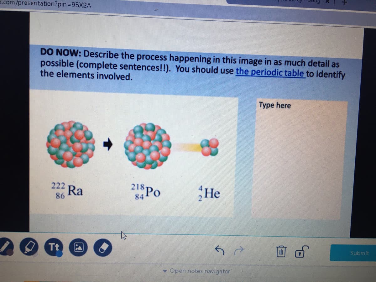 d.com/presentation?pin3D95X2A
DO NOW: Describe the process happening in this image in as much detail as
possible (complete sentences!!). You should use the periodic table to identify
the elements involved.
Type here
218 Po
He
222
Ra
86
84
Submit
Tt
- Open notes navigator
