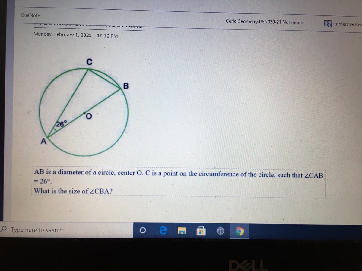 OneNote
Ceric.Geometry.P8.2020-21 Notebook
Immersive Rea
Monday, February 1, 2021
10:12 PM
260
A
AB is a diameter of a circle, center O. C is a point on the circumference of the circle, such that ZCAB
26°.
What is the size of ZCBA?
O Type here to search
DELL
