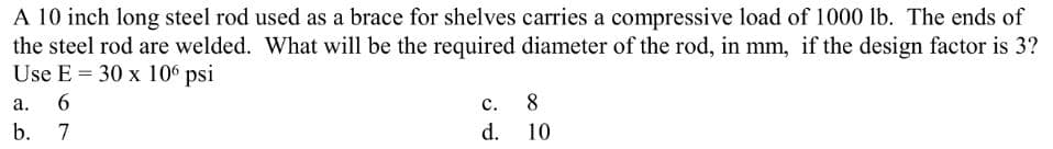 A 10 inch long steel rod used as a brace for shelves carries a compressive load of 1000 lb. The ends of
the steel rod are welded. What will be the required diameter of the rod, in mm, if the design factor is 3?
Use E= 30 x 106 psi
a. 6
b.
7
C.
d.
8
10