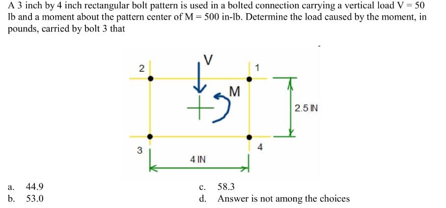 A 3 inch by 4 inch rectangular bolt pattern is used in a bolted connection carrying a vertical load V = 50
lb and a moment about the pattern center of M = 500 in-lb. Determine the load caused by the moment, in
pounds, carried by bolt 3 that
a.
b.
44.9
53.0
2
3
+5
4 IN
M
1
4
T
2.5 IN
C.
58.3
d. Answer is not among the choices