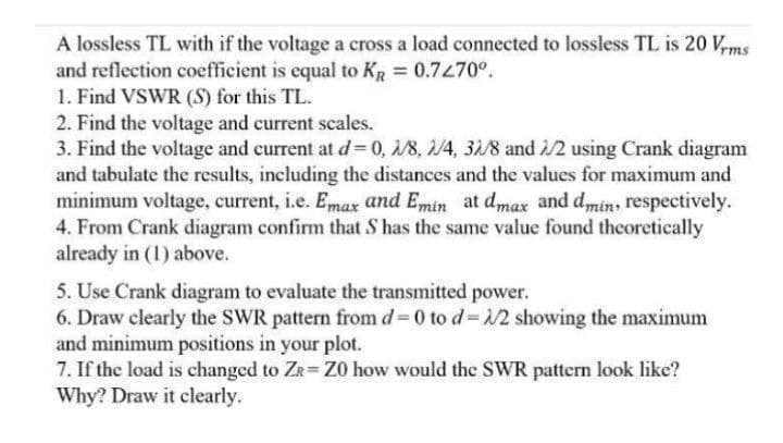 A lossless TL with if the voltage a cross a load connected to lossless TL is 20 V,ms
and reflection coefficient is equal to KR = 0.7470°.
1. Find VSWR (S) for this TL.
2. Find the voltage and current scales.
3. Find the voltage and current at d= 0, 1/8, 2/4, 31/8 and /2 using Crank diagram
and tabulate the results, including the distances and the values for maximum and
minimum voltage, current, i.e. Emax and Emin at dmax and dmin, respectively.
4. From Crank diagram confirm that S has the same value found theoretically
already in (1) above.
5. Use Crank diagram to evaluate the transmitted power.
6. Draw clearly the SWR pattern from d 0 to d=12 showing the maximum
and minimum positions in your plot.
7. If the load is changed to Ze Z0 how would the SWR pattern look like?
Why? Draw it clearly.
