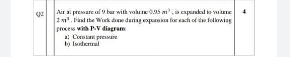 Air at pressure of 9 bar with volume 0.95 m, is expanded to volume
Q2
2 m. Find the Work done during expansion for each of the following
process with P-V diagram:
a) Constant pressure
b) Isothermal
