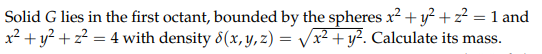 Solid G lies in the first octant, bounded by the spheres x2 + y? + z² = 1 and
x² + y? + z? = 4 with density 8(x, y, z) = Vx² + y². Calculate its mass.
