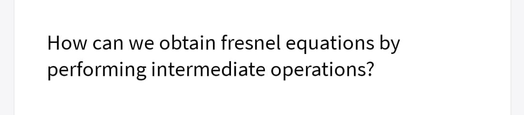 How can we obtain fresnel equations by
performing intermediate operations?
