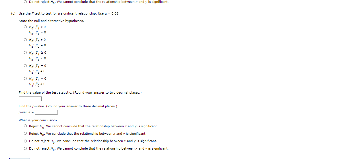 O Do not reject Hg. We cannot conclude that the relationship between x and y is significant.
(c) Use the F test to test for a significant relationship. Use a = 0.05.
State the null and alternative hypotheses.
O Ho: B1 * 0
H: B = 0
O Ho: Bo +0
H2: Bo = 0
O Hoi Bq 20
H: Bg < 0
O Ho: B, = 0
H: B, * 0
O Ho: Bo = 0
H: Bo + 0
Find the value of the test statistic. (Round your answer to two decimal places.)
Find the p-value. (Round your answer to three decimal places.)
p-value =
What is your conclusion?
Reject Ho. We cannot conclude that the relationship between x and y is significant.
O Reject H,. We conclude that the relationship between x and y is significant.
O Do not reject H,. We conclude that the relationship between x and y is significant.
O Do not reject H.. We cannot conclude that the relationship between x and y is significant.

