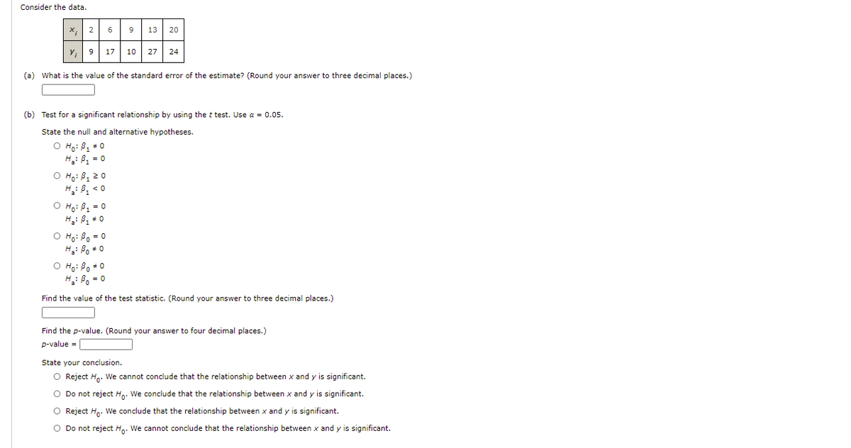 Consider the data.
х, | 2
6
13
20
9
17
10
27
24
(a) What is the value of the standard error of the estimate? (Round your answer to three decimal places.)
(b) Test for a significant relationship by using the t test. Use a = 0.05.
State the null and alternative hypotheses.
O Ho: B, + 0
H: B, = 0
O Ho: B, 2 0
H: B, < 0
O Ho: B, = 0
H: B + 0
O Ho: Bo = 0
H: Bo + 0
O Ho: Bo + 0
H: B, = 0
Find the value of the test statistic. (Round your answer to three decimal places.)
Find the p-value. (Round your answer to four decimal places.)
p-value =
State your conclusion.
O Reject H. We cannot conclude that the relationship between x and y is significant.
O Do not reject Hn. We conclude that the relationship between x and y is significant.
O Reject H. We conclude that the relationship between x and y is significant.
O Do not reject H.. We cannot conclude that the relationship between x and y is significant.
