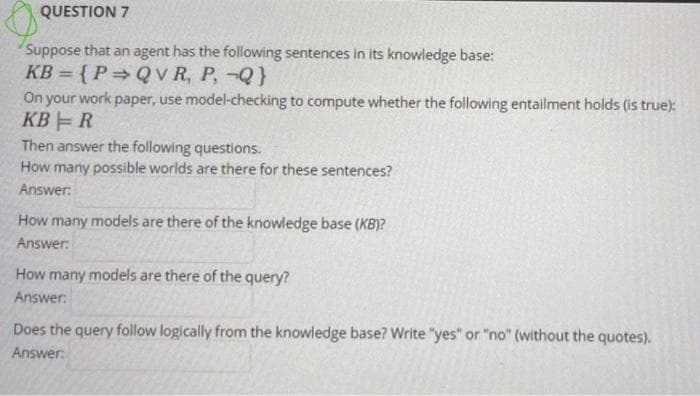 QUESTION 7
Suppose that an agent has the following sentences in its knowledge base:
KB = {P=Q V R, P, -Q}
On your work paper, use model-checking to compute whether the following entailment holds (is true):
KB ER
Then answer the following questions.
How many possible worlds are there for these sentences?
%3D
Answer:
How many models are there of the knowledge base (KB)?
Answer:
How many models are there of the query?
Answer:
Does the query follow logically from the knowledge base? Write "yes" or "no" (without the quotes).
Answer:
