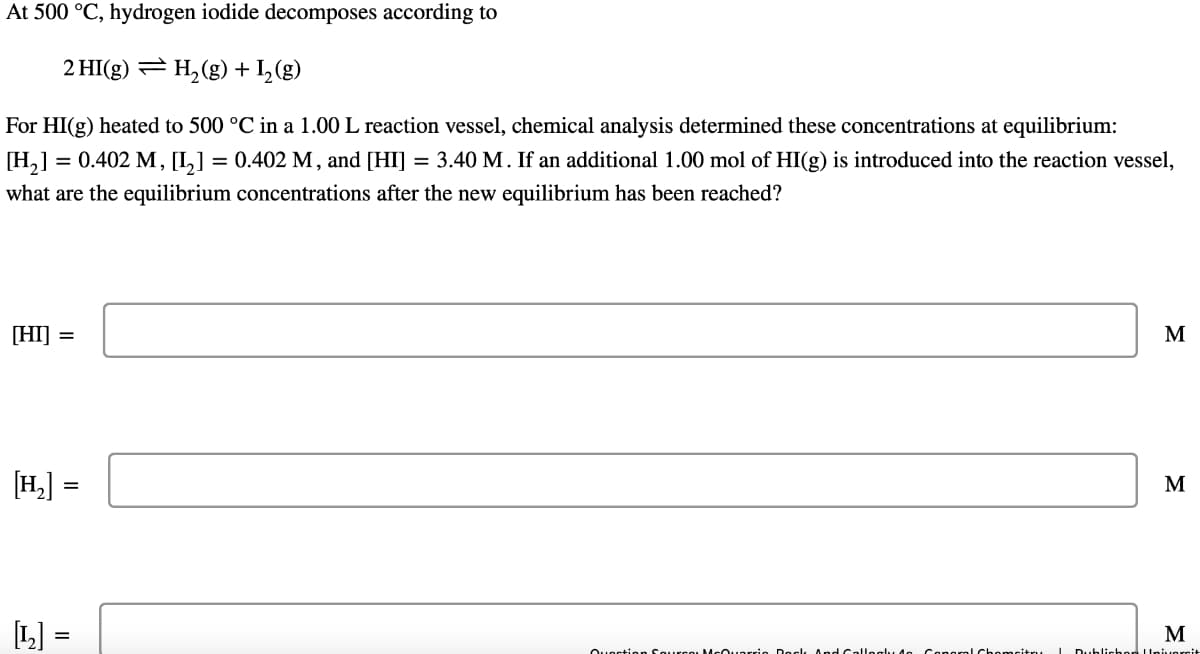 At 500 °C, hydrogen iodide decomposes according to
2 HI(g) = H,(g) + I,(g)
For HI(g) heated to 500 °C in a 1.00 L reaction vessel, chemical analysis determined these concentrations at equilibrium:
= 0.402 M, [I,] = 0.402 M, and [HI]
[H,]
what are the equilibrium concentrations after the new equilibrium has been reached?
= 3.40 M. If an additional 1.00 mol of HI(g) is introduced into the reaction vessel,
[HI] =
M
[H,]
M
M
Quection Sourco McO.uarrie Deck AndCallegly d
ConoraLChomcitru Dublichen Uni,versi
