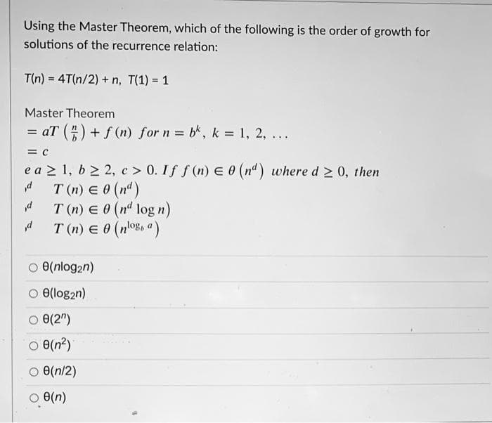 Using the Master Theorem, which of the following is the order of growth for
solutions of the recurrence relation:
T(n) = 4T(n/2) + n, T(1) = 1
Master Theorem
= aT () + f (n) for n = bk, k = 1, 2, ...
%3D
%3D
= C
e a 2 1, b 2 2,c > 0. If f (n) E 0 (nd) where d 2 0, then
T (n) E 0 (nd)
d
T (n) e 0 (nd log n)
T (n) E 0 (n'oE, a)
d
O e(nlog2n)
O e(log2n)
O e(2")
O e(n?)
O e(n/2)
O e(n)
