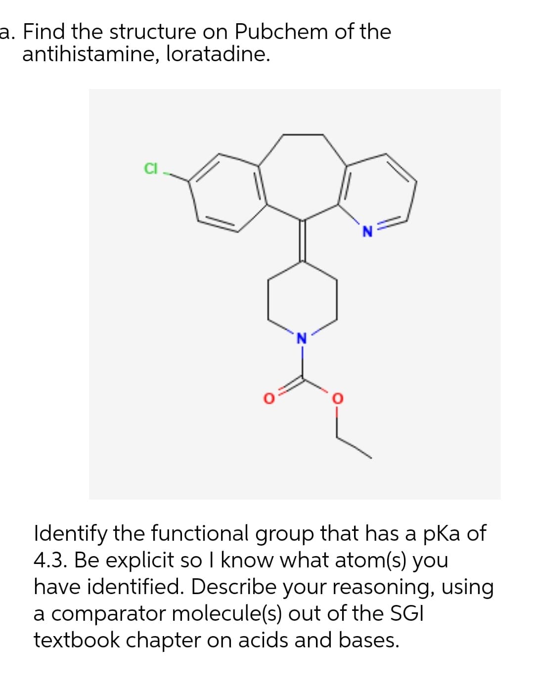 a. Find the structure on Pubchem of the
antihistamine, loratadine.
CI
Identify the functional group that has a pKa of
4.3. Be explicit so I know what atom(s) you
have identified. Describe your reasoning, using
a comparator molecule(s) out of the SGI
textbook chapter on acids and bases.
