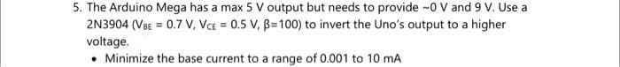 5. The Arduino Mega has a max 5 V output but needs to provide -0 V and 9 V. Use a
2N3904 (VeE = 0.7 V, VcE = 0.5 V, B=100) to invert the Uno's output to a higher
voltage.
• Minimize the base current to a range of 0.001 to 10 mA
