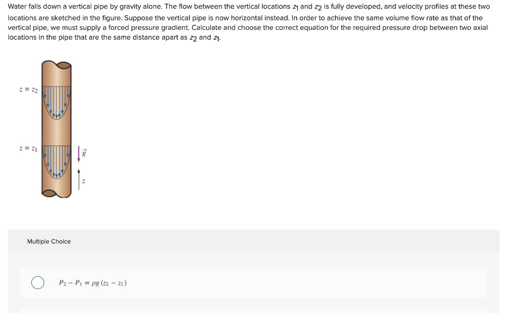 Water falls down a vertical pipe by gravity alone. The flow between the vertical locations z1 and zz is fully developed, and velocity profiles at these two
locations are sketched in the figure. Suppose the vertical pipe is now horizontal instead. In order to achieve the same volume flow rate as that of the
vertical pipe, we must supply a forced pressure gradient. Calculate and choose the correct equation for the required pressure drop between two axial
locations in the pipe that are the same distance apart as zz and z1.
z = 72
z = z1
Multiple Choice
P2 – PI = pg (z2 – z1)
