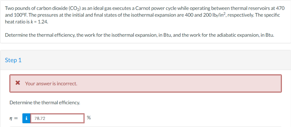 Two pounds of carbon dioxide (CO₂) as an ideal gas executes a Carnot power cycle while operating between thermal reservoirs at 470
and 100°F. The pressures at the initial and final states of the isothermal expansion are 400 and 200 lbf/in², respectively. The specific
heat ratio is k = 1.24.
Determine the thermal efficiency, the work for the isothermal expansion, in Btu, and the work for the adiabatic expansion, in Btu.
Step 1
* Your answer is incorrect.
Determine the thermal efficiency.
n =
i 78.72
%