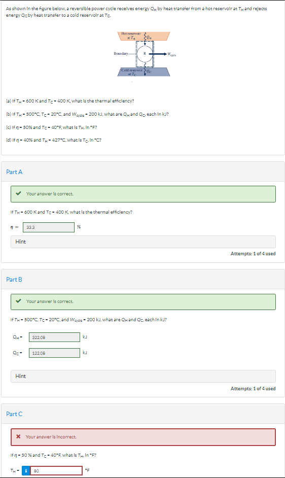 As shown in the figure below, a reversible power cycle receives energy Qu by heat transfer from a hot reservoir at T and rejects
energy Qc by heat transfer to a cold reservoir at Tc.
Part A
11=
Part B
(2) If TH-600 K and T-400 K, what is the thermal efficiency?
(b) If TH-500°C, Tc-20°C, and Wcycle-200 kJ, what are Quand Qo, each In KJ?
(c) If n-50% and Tc-40°F, what Is TH. In "F?
(d) If n = 40% and TH-427°C, what Is Tc. In "C?
If TH-600 K and Tc-400 K, what is the thermal efficiency?
Hint
QH-
Your answer is correct.
Qc-
33.3
Part C
Your answer is correct.
Hint
TH-
If TH-500°C, Tc-20°C, and Weyde 200 kJ, what are QH and Qc. each InkJ?
322.08
122.08
%
* Your answer Is Incorrect.
Ifn-50 % and Tc-40°F, what Is Th. In *F?
Hot reservoir
*T₂
i 80
Boundary
"F
20₁4
R
Cold reservoir 20
at Te
W
cycle
Attempts: 1 of 4 used
Attempts: 1 of 4 used