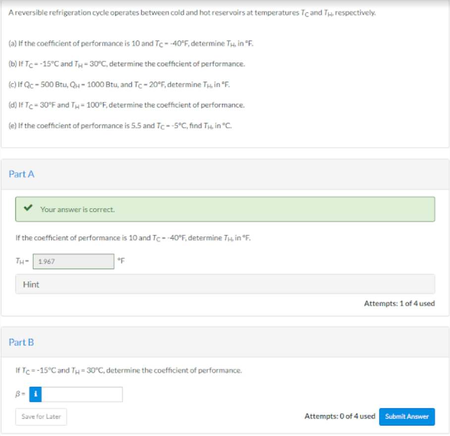 A reversible refrigeration cycle operates between cold and hot reservoirs at temperatures Tc and Tu, respectively.
(a) If the coefficient of performance is 10 and Tc- -40°F, determine Tμ, in °F.
(b) IfTc = -15°C and TH-30°C, determine the coefficient of performance.
(c) If Qc-500 Btu, QH-1000 Btu, and Tc -20°F, determine TH, in °F.
(d) If Tc=30°F and TH= 100°F, determine the coefficient of performance.
(e) If the coefficient of performance is 5.5 and Tc- -5°C, find TH, in °C.
Part A
If the coefficient of performance is 10 and Tc- -40°F, determine Tμ, in °F.
Your answer is correct.
TH-1967
Hint
Part B
B=
IfTc = -15°C and TH = 30°C, determine the coefficient of performance.
°F
Save for Later
Attempts: 1 of 4 used
Attempts: 0 of 4 used Submit Answer