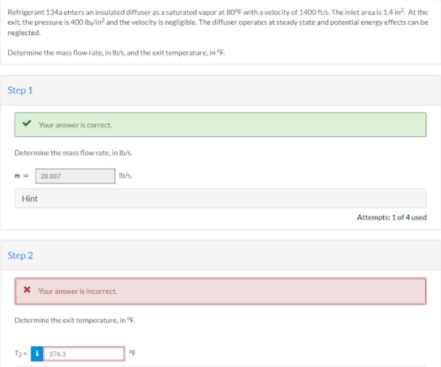 Refrigerant 134a enters an insulated diffuser as a saturated vapor at 80°F with a velocity of 1400 ft/s. The inlet area is 1.4 in². At the
exit, the pressure is 400 lb/in² and the velocity is negligible. The diffuser operates at steady state and potential energy effects can be
neglected.
Determine the mass flow rate, in lb/s, and the exit temperature, in °F.
Step 1
Your answer is correct.
Determine the mass flow rate, in lb/s.
m = 28.887
Hint
Step 2
* Your answer is incorrect.
Ib/s.
Determine the exit temperature, in °F.
T2=₁276.3
°F
Attempts: 1 of 4 used