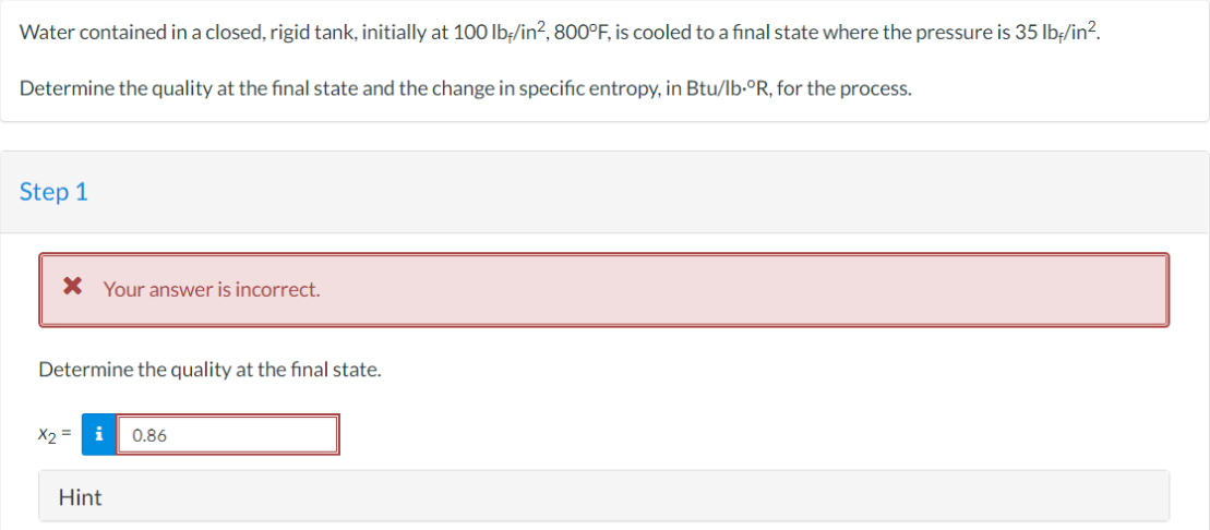 Water contained in a closed, rigid tank, initially at 100 lb/in², 800°F, is cooled to a final state where the pressure is 35 lb-/in².
Determine the quality at the final state and the change in specific entropy, in Btu/lb.°R, for the process.
Step 1
* Your answer is incorrect.
Determine the quality at the final state.
x2 =
i
Hint
0.86