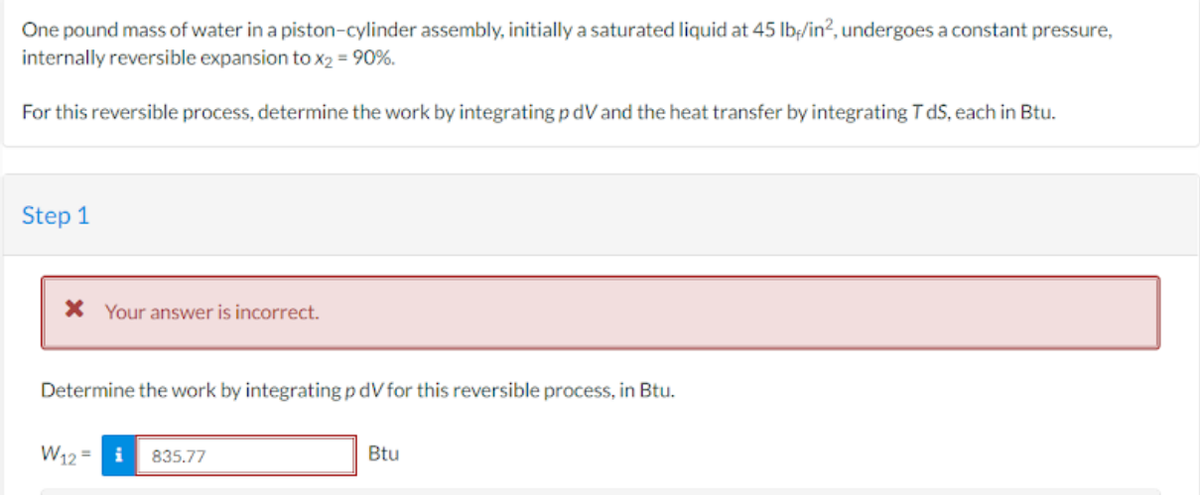 One pound mass of water in a piston-cylinder assembly, initially a saturated liquid at 45 lb/in², undergoes a constant pressure,
internally reversible expansion to x2 = 90%.
For this reversible process, determine the work by integrating pdV and the heat transfer by integrating T ds, each in Btu.
Step 1
* Your answer is incorrect.
Determine the work by integrating p dV for this reversible process, in Btu.
W12= i 835.77
Btu