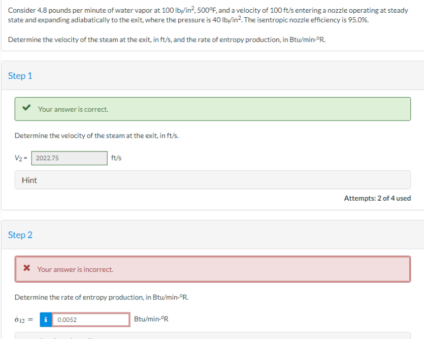 Consider 4.8 pounds per minute of water vapor at 100 lb/in², 500°F, and a velocity of 100 ft/s entering a nozzle operating at steady
state and expanding adiabatically to the exit, where the pressure is 40 lb/in². The isentropic nozzle efficiency is 95.0%.
Determine the velocity of the steam at the exit, in ft/s, and the rate of entropy production, in Btu/min.°R.
Step 1
Determine the velocity of the steam at the exit, in ft/s.
Your answer is correct.
V₂ = 2022.75
Hint
Step 2
* Your answer is incorrect.
012
ft/s
Determine the rate of entropy production, in Btu/min.°R.
i 0.0052
Btu/min.°R
Attempts: 2 of 4 used