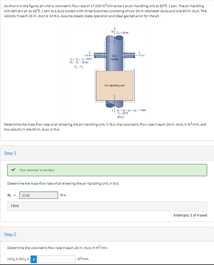 As shown in the figure, air with a volumetric flow rate of 17,000 ft/min enters an air-handling unit at 80°F, 1 atm. The air-handling
unit delivers air at 45°F, 1 atm to a duct system with three branches consisting of two 26-In-diameter ducts and one 50-In. duct. The
velocity in each 26-In. duct is 16 ft/s. Assume steady state operation and Ideal gas behavior for the air.
Step 1
m₂
Your answer is correct.
Determine the mass flow rate of air entering the air-handling unit, In lb/s, the volumetric flow rate In each 26-In. duct, In ft³/min, and
the velocity in the 50-In. duct. In ft/s.
Hint
Step 2
20.82
72-73-1₁-45°F
D₁-D₁-26 in.
V₂=V₂
Determine the mass flow rate of air entering the air-handling unit, In lb/s.
lb/s.
(AV)₂-(AV) 3-i
-D₂-50 in.
Determine the volumetric flow rate in each 26-In. duct, In ft³/min.
Duct
system
Air-handling unit
ft3/min.
-P-P-P-P-1 atm
7₁-80
(AV),
Attempts: 1 of 4 used