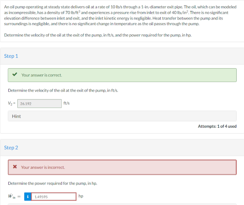 An oil pump operating at steady state delivers oil at a rate of 10 lb/s through a 1-in.-diameter exit pipe. The oil, which can be modeled
as incompressible, has a density of 70 lb/ft³ and experiences a pressure rise from inlet to exit of 40 lb/in². There is no significant
elevation difference between inlet and exit, and the inlet kinetic energy is negligible. Heat transfer between the pump and its
surroundings is negligible, and there is no significant change in temperature as the oil passes through the pump.
Determine the velocity of the oil at the exit of the pump, in ft/s, and the power required for the pump, in hp.
Step 1
Your answer is correct.
Determine the velocity of the oil at the exit of the pump, in ft/s.
V₂ = 26.192
Hint
Step 2
ft/s
* Your answer is incorrect.
Determine the power required for the pump, in hp.
i 1.49595
hp
Attempts: 1 of 4 used