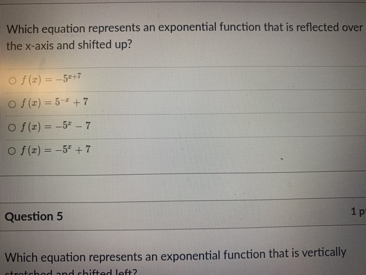 Which equation represents an exponential function that is reflected over
the x-axis and shifted up?
O f(x) = -52+7
Of (r) = 5- +7
Of (r) = -5ª – 7
O f (r) = –5² + 7
1 pt
Question 5
Which equation represents an exponential function that is vertically
ctrotchod and chited left?.
