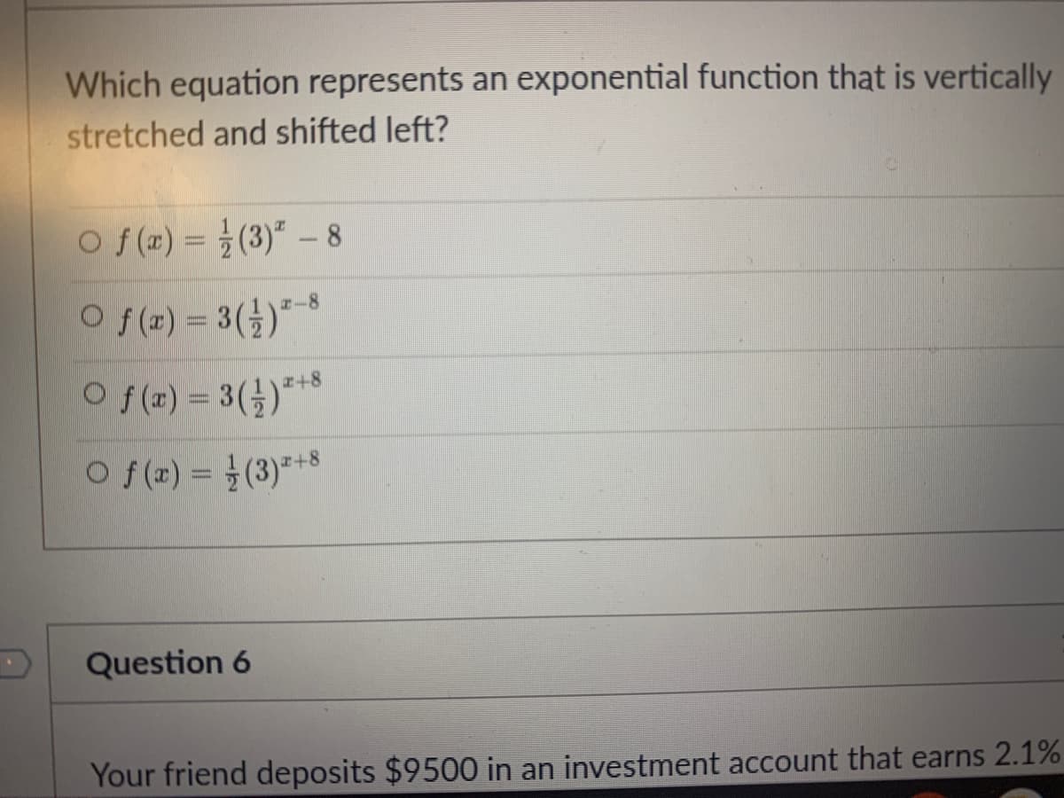 Which equation represents an exponential function that is vertically
stretched and shifted left?
O f(r) = }(3)" – 8
O f(2) = 3(})*-8
O f(x) = 3()***
I+8
O f(x) = (3)*+8
Question 6
Your friend deposits $9500 in an investment account that earns 2.1%
