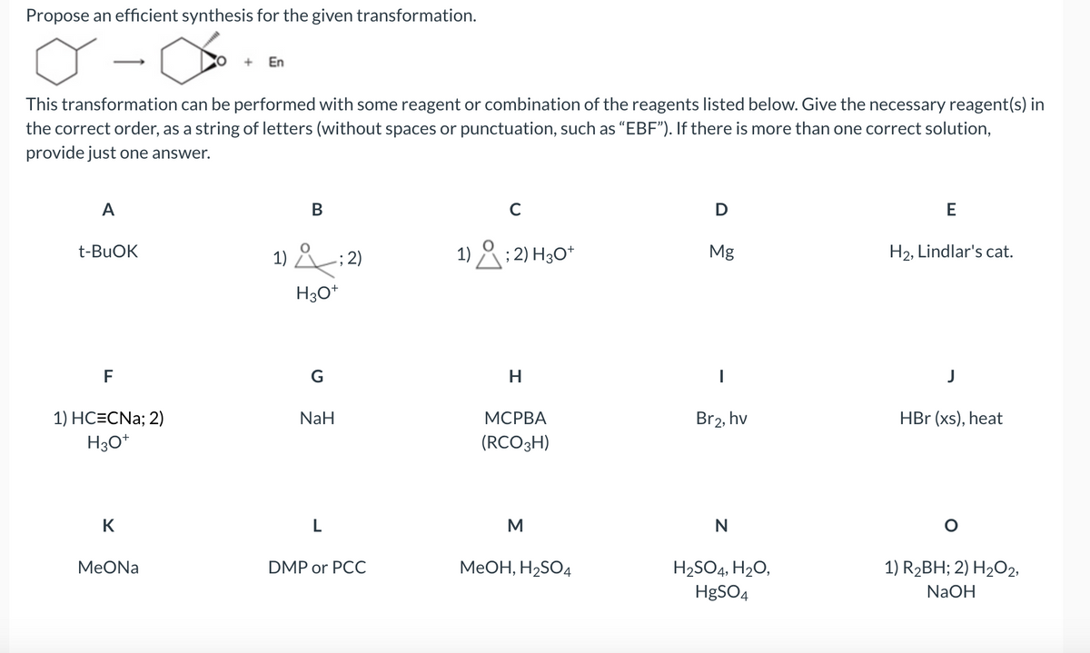 Propose an efficient synthesis for the given transformation.
A
This transformation can be performed with some reagent or combination of the reagents listed below. Give the necessary reagent(s) in
the correct order, as a string of letters (without spaces or punctuation, such as "EBF"). If there is more than one correct solution,
provide just one answer.
t-BuOK
F
1) HC=CNa; 2)
H3O+
K
+
MeONa
En
B
1); 2)
H3O+
G
NaH
L
DMP or PCC
C
1); 2) H3O+
H
MCPBA
(RCO 3H)
M
MeOH, H₂SO4
D
Mg
I
Br2, hv
N
H₂SO4, H₂O,
HgSO4
E
H₂, Lindlar's cat.
HBr (xs), heat
O
1) R₂BH; 2) H₂O2,
NaOH