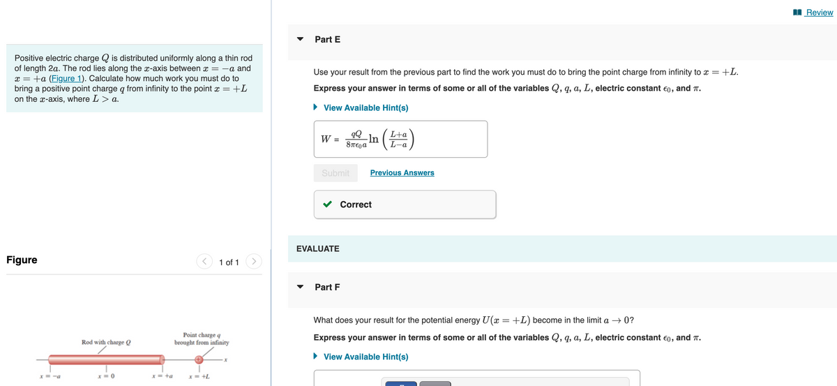 Positive electric charge is distributed uniformly along a thin rod
of length 2a. The rod lies along the x-axis between x = -a and
x = +a (Figure 1). Calculate how much work you must do to
bring a positive point charge q from infinity to the point x = +L
on the x-axis, where L > a.
Figure
x=-a
Rod with charge Q
x=0
x = +a
< 1 of 1
Point charge q
brought from infinity
x = +L
x
>
Part E
Use your result from the previous part to find the work you must do to bring the point charge from infinity to x = +L.
Express your answer in terms of some or all of the variables Q, q, a, L, electric constant €0, and T.
► View Available Hint(s)
W
=
Submit
EVALUATE
qQ
In
8περα
Part F
L+a
L-a
Previous Answers
Correct
What does your result for the potential energy U(x = +L) become in the limit a → 0?
Express your answer in terms of some or all of the variables Q, q, a, L, electric constant €0, and T.
► View Available Hint(s)
Review