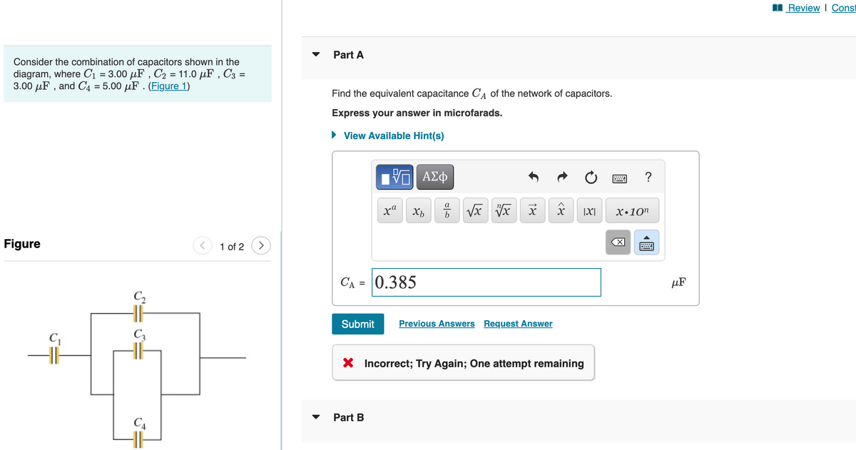 Consider the combination of capacitors shown in the
diagram, where C₁ = 3.00 μF, C₂ = 11.0 μF, C3 =
3.00 μF, and C4 = 5.00 uF. (Figure 1)
Figure
C₂
C3
C4
1 of 2 >
Part A
Find the equivalent capacitance CA of the network of capacitors.
Express your answer in microfarads.
► View Available Hint(s)
[ΠΙ ΑΣΦ
xa
Xb
CA = 0.385
Part B
a
مات
√x x
x
Submit Previous Answers Request Answer
<४
|X|
X Incorrect; Try Again; One attempt remaining
wwwww
?
X.10n
-
μF
Review | Const